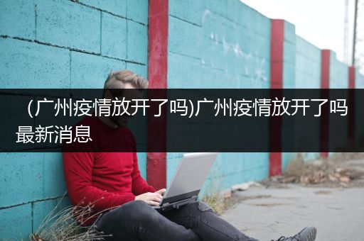 （广州疫情放开了吗)广州疫情放开了吗最新消息